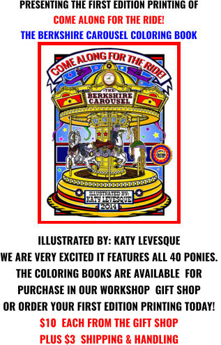 ILLUSTRATED BY: KATY LEVESQUE WE ARE VERY EXCITED IT FEATURES ALL 40 PONIES.  THE COLORING BOOKS ARE AVAILABLE  FOR  PURCHASE IN OUR WORKSHOP  GIFT SHOP  OR ORDER YOUR FIRST EDITION PRINTING TODAY! $10  EACH FROM THE GIFT SHOP PLUS $3  SHIPPING & HANDLING  PRESENTING THE FIRST EDITION PRINTING OF COME ALONG FOR THE RIDE! THE BERKSHIRE CAROUSEL COLORING BOOK